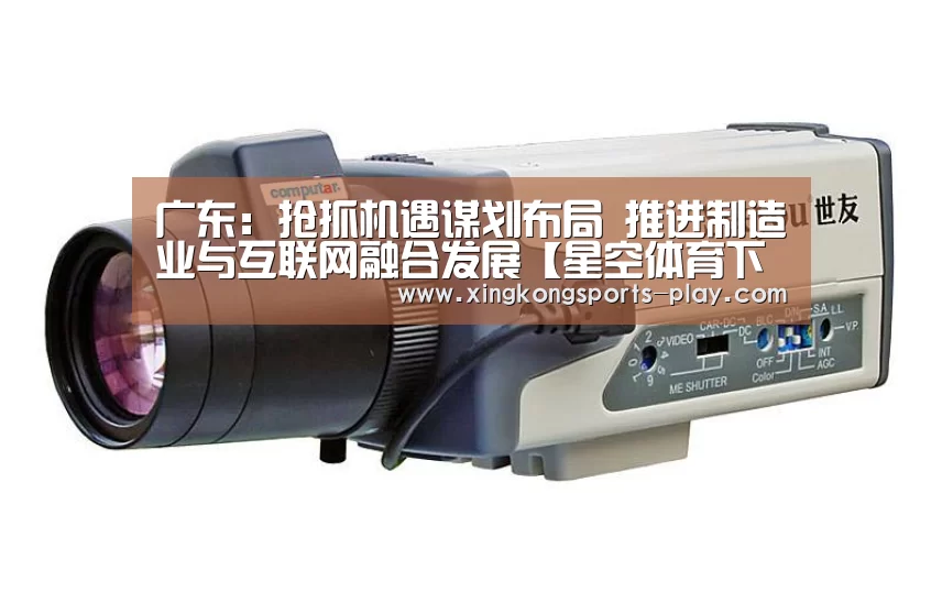 广东:抢抓机遇谋划布局 推进制造业与互联网融合发展【星空体育下载】(图1) 星空体育官方下载